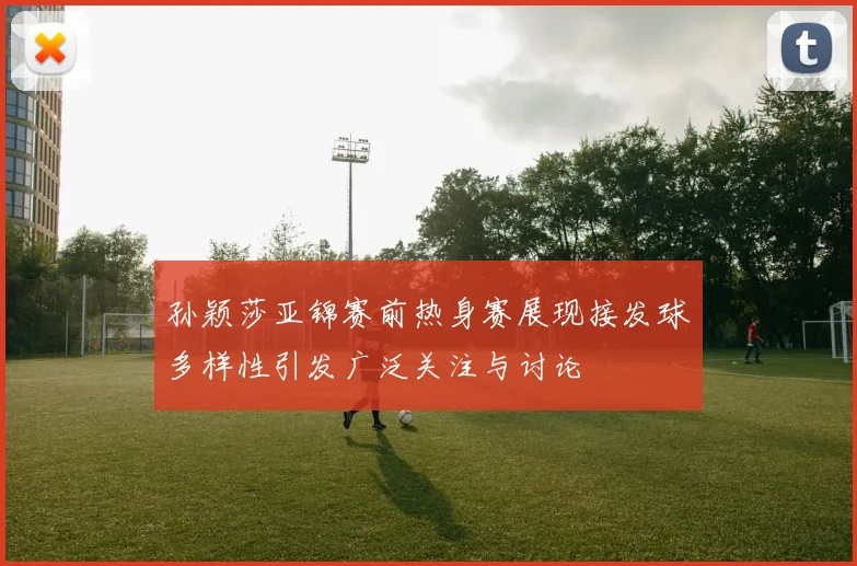 孙颖莎亚锦赛前热身赛展现接发球多样性引发广泛关注与讨论