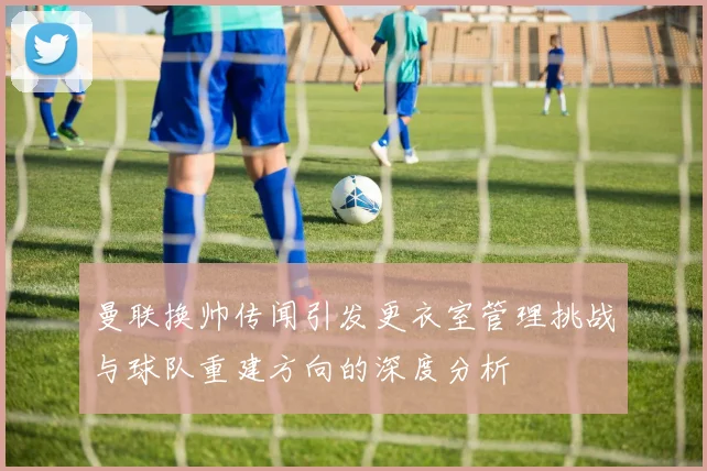 曼联换帅传闻引发更衣室管理挑战与球队重建方向的深度分析