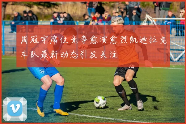 周冠宇席位竞争愈演愈烈凯迪拉克车队最新动态引发关注