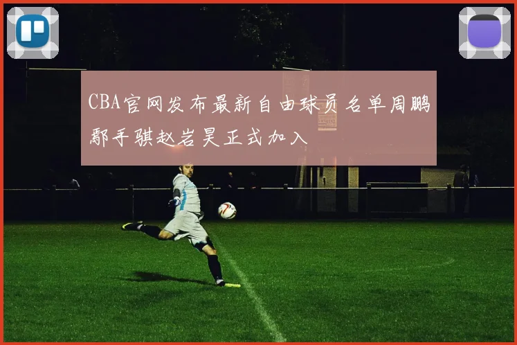 CBA官网发布最新自由球员名单周鹏鄢手骐赵岩昊正式加入