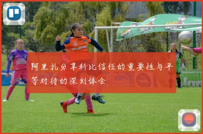 阿里扎分享科比信任的重要性与平等对待的深刻体会