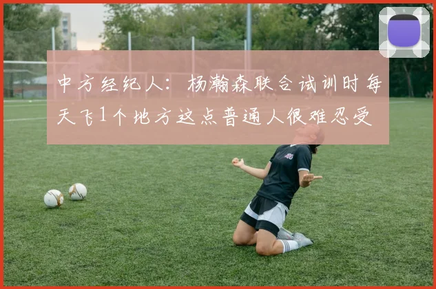 中方经纪人：杨瀚森联合试训时每天飞1个地方这点普通人很难忍受
