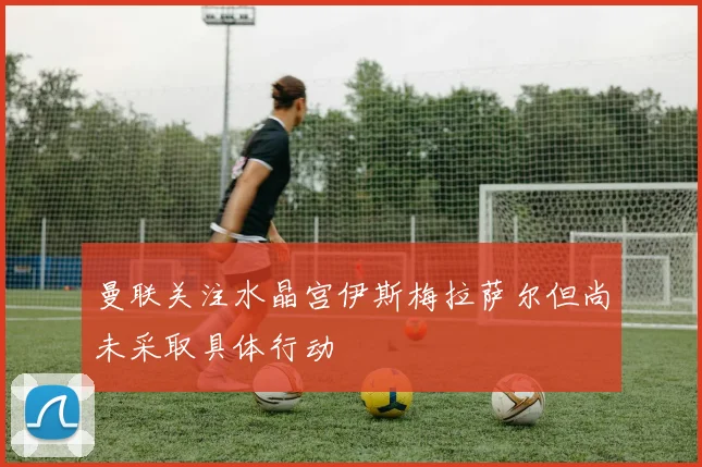 曼联关注水晶宫伊斯梅拉萨尔但尚未采取具体行动