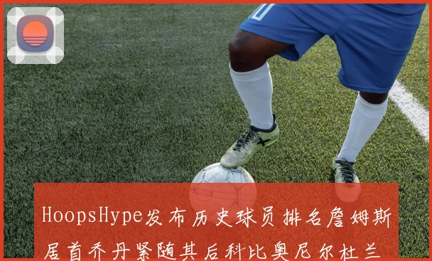 HoopsHype发布历史球员排名詹姆斯居首乔丹紧随其后科比奥尼尔杜兰特库里名列前茅
