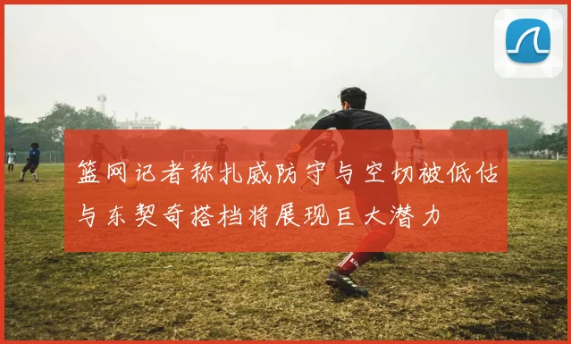 篮网记者称扎威防守与空切被低估与东契奇搭档将展现巨大潜力
