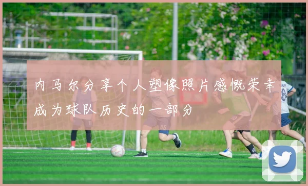 内马尔分享个人塑像照片感慨荣幸成为球队历史的一部分