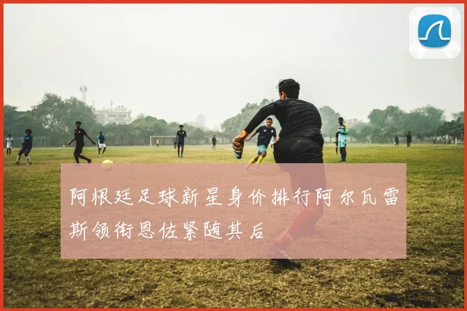 阿根廷足球新星身价排行阿尔瓦雷斯领衔恩佐紧随其后