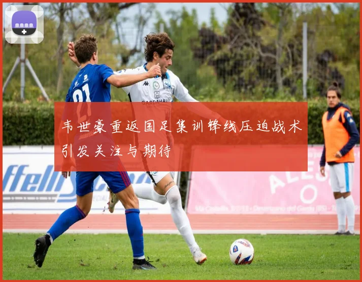 韦世豪重返国足集训锋线压迫战术引发关注与期待